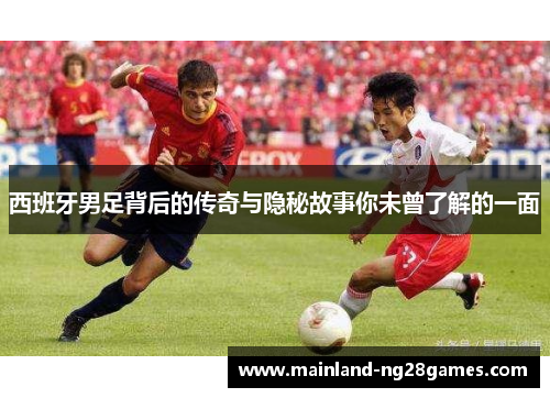 西班牙男足背后的传奇与隐秘故事你未曾了解的一面