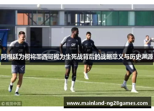 阿根廷为何将墨西哥视为生死战背后的战略意义与历史渊源