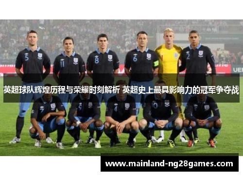 英超球队辉煌历程与荣耀时刻解析 英超史上最具影响力的冠军争夺战