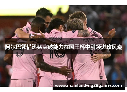 阿尔巴凭借迅猛突破能力在国王杯中引领进攻风潮 阿尔巴凭借迅猛突破能力在国王杯中引领进攻风潮