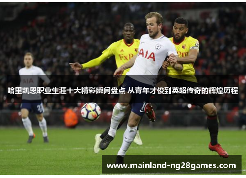 哈里凯恩职业生涯十大精彩瞬间盘点 从青年才俊到英超传奇的辉煌历程 哈里凯恩职业生涯十大精彩瞬间盘点 从青年才俊到英超传奇的辉煌历程