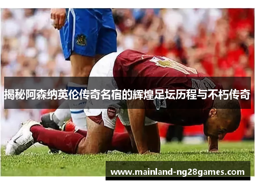 揭秘阿森纳英伦传奇名宿的辉煌足坛历程与不朽传奇