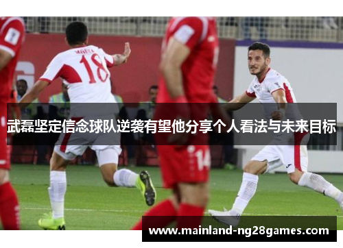 武磊坚定信念球队逆袭有望他分享个人看法与未来目标