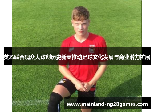 英乙联赛观众人数创历史新高推动足球文化发展与商业潜力扩展 英乙联赛观众人数创历史新高推动足球文化发展与商业潜力扩展