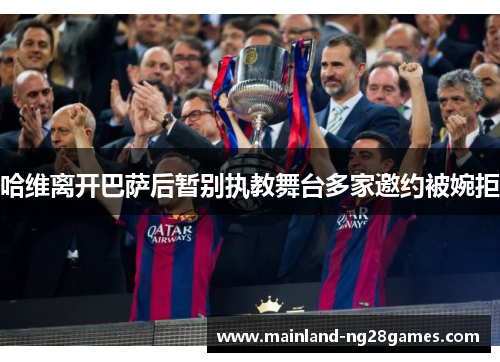 哈维离开巴萨后暂别执教舞台多家邀约被婉拒