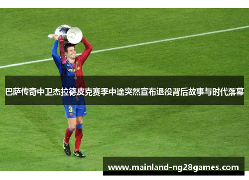巴萨传奇中卫杰拉德皮克赛季中途突然宣布退役背后故事与时代落幕