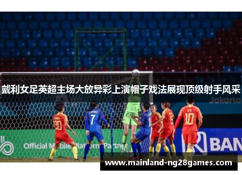 戴利女足英超主场大放异彩上演帽子戏法展现顶级射手风采