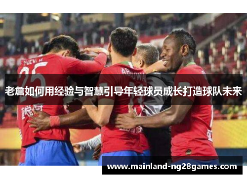 老詹如何用经验与智慧引导年轻球员成长打造球队未来