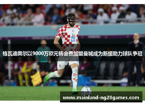 格瓦迪奥尔以9000万欧元转会费加盟曼城成为新援助力球队争冠